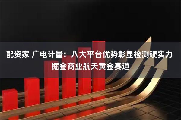 配资家 广电计量：八大平台优势彰显检测硬实力 掘金商业航天黄金赛道