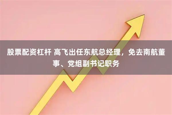 股票配资杠杆 高飞出任东航总经理，免去南航董事、党组副书记职务