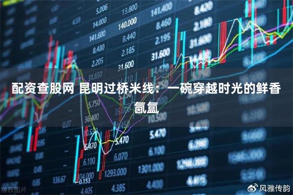 配资查股网 昆明过桥米线：一碗穿越时光的鲜香氤氲