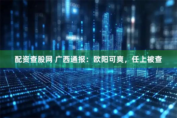 配资查股网 广西通报：欧阳可爽，任上被查