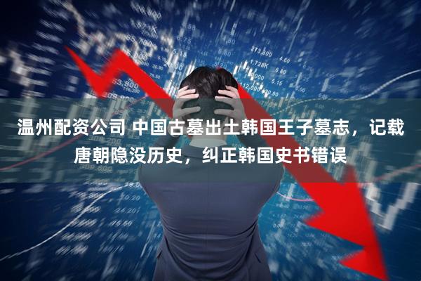 温州配资公司 中国古墓出土韩国王子墓志，记载唐朝隐没历史，纠正韩国史书错误