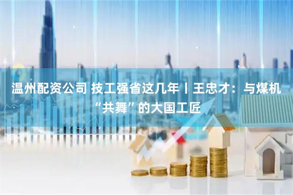 温州配资公司 技工强省这几年丨王忠才：与煤机“共舞”的大国工匠