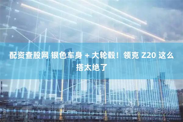 配资查股网 银色车身 + 大轮毂！领克 Z20 这么搭太绝了
