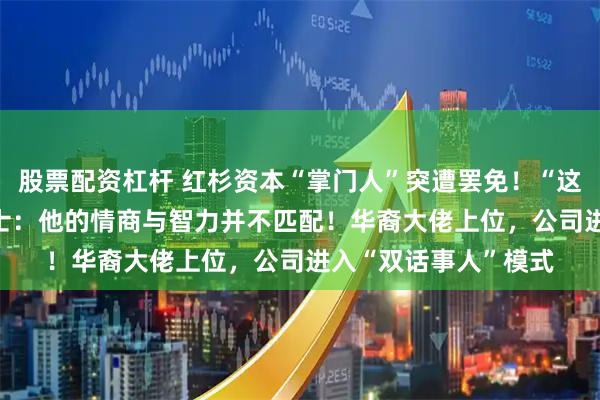 股票配资杠杆 红杉资本“掌门人”突遭罢免！“这是‘起义’”，知情人士：他的情商与智力并不匹配！华裔大佬上位，公司进入“双话事人”模式