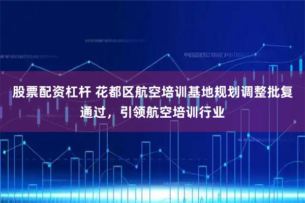 股票配资杠杆 花都区航空培训基地规划调整批复通过，引领航空培训行业