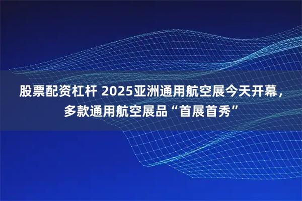 股票配资杠杆 2025亚洲通用航空展今天开幕，多款通用航空展品“首展首秀”