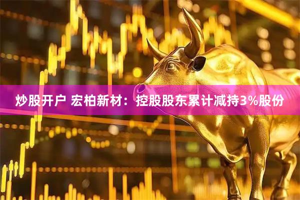 炒股开户 宏柏新材：控股股东累计减持3%股份