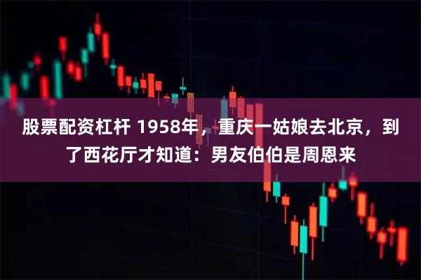 股票配资杠杆 1958年，重庆一姑娘去北京，到了西花厅才知道：男友伯伯是周恩来