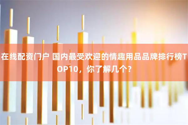 在线配资门户 国内最受欢迎的情趣用品品牌排行榜TOP10，你了解几个？