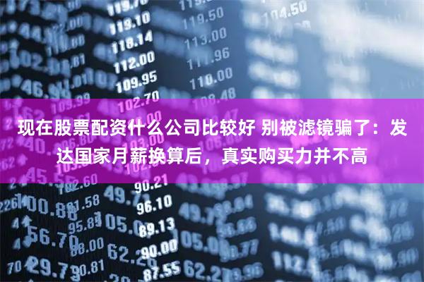 现在股票配资什么公司比较好 别被滤镜骗了：发达国家月薪换算后，真实购买力并不高