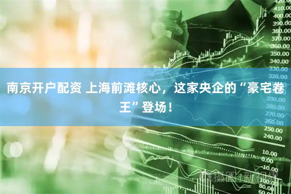 南京开户配资 上海前滩核心，这家央企的“豪宅卷王”登场！